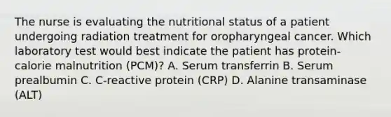 The nurse is evaluating the nutritional status of a patient undergoing radiation treatment for oropharyngeal cancer. Which laboratory test would best indicate the patient has protein-calorie malnutrition (PCM)? A. Serum transferrin B. Serum prealbumin C. C-reactive protein (CRP) D. Alanine transaminase (ALT)