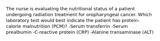 The nurse is evaluating the nutritional status of a patient undergoing radiation treatment for oropharyngeal cancer. Which laboratory test would best indicate the patient has protein-calorie malnutrition (PCM)? -Serum transferrin -Serum prealbumin -C-reactive protein (CRP) -Alanine transaminase (ALT)