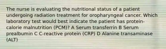 The nurse is evaluating the nutritional status of a patient undergoing radiation treatment for oropharyngeal cancer. Which laboratory test would best indicate the patient has protein-calorie malnutrition (PCM)? A Serum transferrin B Serum prealbumin C C-reactive protein (CRP) D Alanine transaminase (ALT)