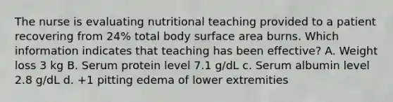 The nurse is evaluating nutritional teaching provided to a patient recovering from 24% total body surface area burns. Which information indicates that teaching has been effective? A. Weight loss 3 kg B. Serum protein level 7.1 g/dL c. Serum albumin level 2.8 g/dL d. +1 pitting edema of lower extremities