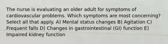 The nurse is evaluating an older adult for symptoms of cardiovascular problems. Which symptoms are most concerning? Select all that apply. A) Mental status changes B) Agitation C) Frequent falls D) Changes in gastrointestinal (GI) function E) Impaired kidney function