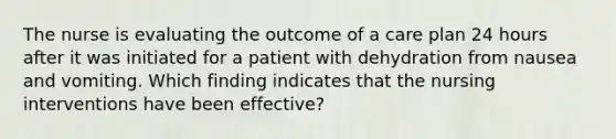 The nurse is evaluating the outcome of a care plan 24 hours after it was initiated for a patient with dehydration from nausea and vomiting. Which finding indicates that the nursing interventions have been effective?