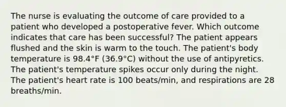 The nurse is evaluating the outcome of care provided to a patient who developed a postoperative fever. Which outcome indicates that care has been successful? The patient appears flushed and the skin is warm to the touch. The patient's body temperature is 98.4°F (36.9°C) without the use of antipyretics. The patient's temperature spikes occur only during the night. The patient's heart rate is 100 beats/min, and respirations are 28 breaths/min.