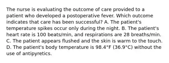 The nurse is evaluating the outcome of care provided to a patient who developed a postoperative fever. Which outcome indicates that care has been successful? A. The patient's temperature spikes occur only during the night. B. The patient's heart rate is 100 beats/min, and respirations are 28 breaths/min. C. The patient appears flushed and the skin is warm to the touch. D. The patient's body temperature is 98.4°F (36.9°C) without the use of antipyretics.