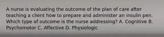 A nurse is evaluating the outcome of the plan of care after teaching a client how to prepare and administer an insulin pen. Which type of outcome is the nurse addressing? A. Cognitive B. Psychomotor C. Affective D. Physiologic