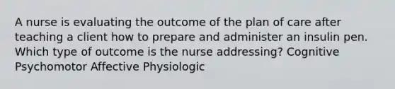 A nurse is evaluating the outcome of the plan of care after teaching a client how to prepare and administer an insulin pen. Which type of outcome is the nurse addressing? Cognitive Psychomotor Affective Physiologic