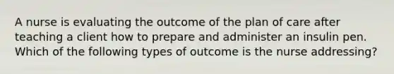 A nurse is evaluating the outcome of the plan of care after teaching a client how to prepare and administer an insulin pen. Which of the following types of outcome is the nurse addressing?