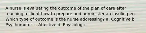 A nurse is evaluating the outcome of the plan of care after teaching a client how to prepare and administer an insulin pen. Which type of outcome is the nurse addressing? a. Cognitive b. Psychomotor c. Affective d. Physiologic