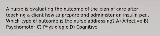 A nurse is evaluating the outcome of the plan of care after teaching a client how to prepare and administer an insulin pen. Which type of outcome is the nurse addressing? A) Affective B) Psychomotor C) Physiologic D) Cognitive