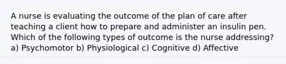 A nurse is evaluating the outcome of the plan of care after teaching a client how to prepare and administer an insulin pen. Which of the following types of outcome is the nurse addressing? a) Psychomotor b) Physiological c) Cognitive d) Affective