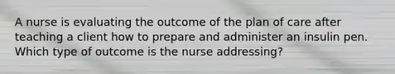 A nurse is evaluating the outcome of the plan of care after teaching a client how to prepare and administer an insulin pen. Which type of outcome is the nurse addressing?