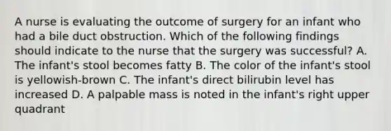 A nurse is evaluating the outcome of surgery for an infant who had a bile duct obstruction. Which of the following findings should indicate to the nurse that the surgery was successful? A. The infant's stool becomes fatty B. The color of the infant's stool is yellowish-brown C. The infant's direct bilirubin level has increased D. A palpable mass is noted in the infant's right upper quadrant