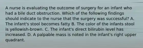 A nurse is evaluating the outcome of surgery for an infant who had a bile duct obstruction. Which of the following findings should indicate to the nurse that the surgery was successful? A. The infant's stool becomes fatty B. The color of the infants stool is yellowish-brown. C. The infant's direct bilirubin level has increased. D. A palpable mass is noted in the infant's right upper quadrant.