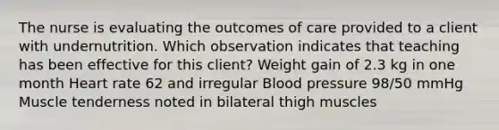 The nurse is evaluating the outcomes of care provided to a client with undernutrition. Which observation indicates that teaching has been effective for this​ client? Weight gain of 2.3 kg in one month Heart rate 62 and irregular <a href='https://www.questionai.com/knowledge/kD0HacyPBr-blood-pressure' class='anchor-knowledge'>blood pressure</a>​ 98/50 mmHg Muscle tenderness noted in bilateral thigh muscles