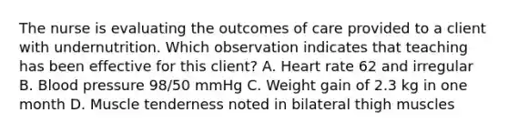 The nurse is evaluating the outcomes of care provided to a client with undernutrition. Which observation indicates that teaching has been effective for this​ client? A. Heart rate 62 and irregular B. Blood pressure​ 98/50 mmHg C. Weight gain of 2.3 kg in one month D. Muscle tenderness noted in bilateral thigh muscles