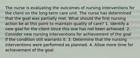 The nurse is evaluating the outcomes of nursing interventions for the client on the long-term care unit. The nurse has determined that the goal was partially met. What should the first nursing action be at this point to maintain quality of care? 1. Identify a new goal for the client since this one has not been achieved. 2. Consider new nursing interventions for achievement of the goal if the condition still warrants it. 3. Determine that the nursing interventions were performed as planned. 4. Allow more time for achievement of the goal.