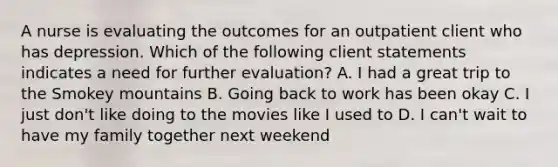 A nurse is evaluating the outcomes for an outpatient client who has depression. Which of the following client statements indicates a need for further evaluation? A. I had a great trip to the Smokey mountains B. Going back to work has been okay C. I just don't like doing to the movies like I used to D. I can't wait to have my family together next weekend