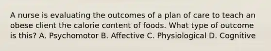 A nurse is evaluating the outcomes of a plan of care to teach an obese client the calorie content of foods. What type of outcome is this? A. Psychomotor B. Affective C. Physiological D. Cognitive