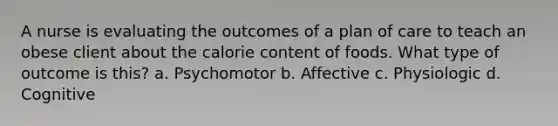 A nurse is evaluating the outcomes of a plan of care to teach an obese client about the calorie content of foods. What type of outcome is this? a. Psychomotor b. Affective c. Physiologic d. Cognitive