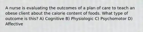 A nurse is evaluating the outcomes of a plan of care to teach an obese client about the calorie content of foods. What type of outcome is this? A) Cognitive B) Physiologic C) Psychomotor D) Affective