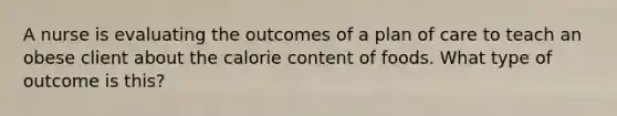 A nurse is evaluating the outcomes of a plan of care to teach an obese client about the calorie content of foods. What type of outcome is this?