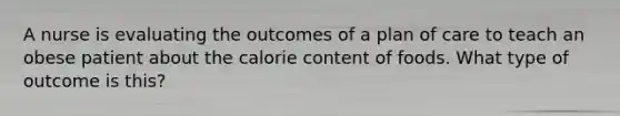 A nurse is evaluating the outcomes of a plan of care to teach an obese patient about the calorie content of foods. What type of outcome is this?