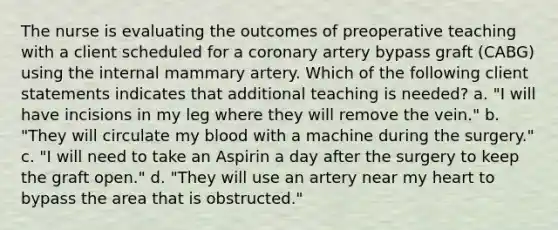 The nurse is evaluating the outcomes of preoperative teaching with a client scheduled for a coronary artery bypass graft (CABG) using the internal mammary artery. Which of the following client statements indicates that additional teaching is needed? a. "I will have incisions in my leg where they will remove the vein." b. "They will circulate my blood with a machine during the surgery." c. "I will need to take an Aspirin a day after the surgery to keep the graft open." d. "They will use an artery near my heart to bypass the area that is obstructed."