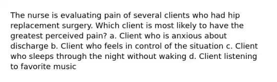 The nurse is evaluating pain of several clients who had hip replacement surgery. Which client is most likely to have the greatest perceived pain? a. Client who is anxious about discharge b. Client who feels in control of the situation c. Client who sleeps through the night without waking d. Client listening to favorite music