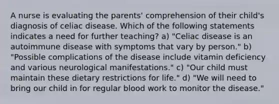 A nurse is evaluating the parents' comprehension of their child's diagnosis of celiac disease. Which of the following statements indicates a need for further teaching? a) "Celiac disease is an autoimmune disease with symptoms that vary by person." b) "Possible complications of the disease include vitamin deficiency and various neurological manifestations." c) "Our child must maintain these dietary restrictions for life." d) "We will need to bring our child in for regular blood work to monitor the disease."