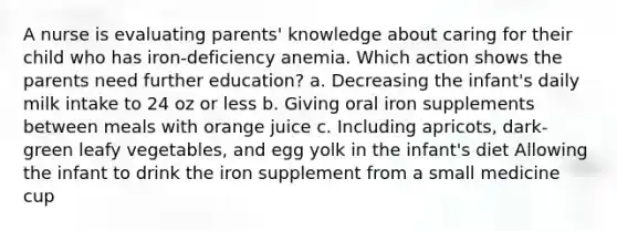 A nurse is evaluating parents' knowledge about caring for their child who has iron-deficiency anemia. Which action shows the parents need further education? a. Decreasing the infant's daily milk intake to 24 oz or less b. Giving oral iron supplements between meals with orange juice c. Including apricots, dark-green leafy vegetables, and egg yolk in the infant's diet Allowing the infant to drink the iron supplement from a small medicine cup