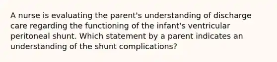 A nurse is evaluating the parent's understanding of discharge care regarding the functioning of the infant's ventricular peritoneal shunt. Which statement by a parent indicates an understanding of the shunt complications?