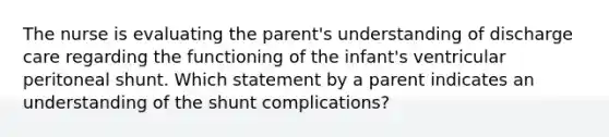 The nurse is evaluating the parent's understanding of discharge care regarding the functioning of the infant's ventricular peritoneal shunt. Which statement by a parent indicates an understanding of the shunt complications?