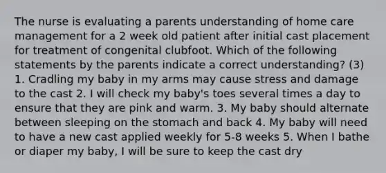 The nurse is evaluating a parents understanding of home care management for a 2 week old patient after initial cast placement for treatment of congenital clubfoot. Which of the following statements by the parents indicate a correct understanding? (3) 1. Cradling my baby in my arms may cause stress and damage to the cast 2. I will check my baby's toes several times a day to ensure that they are pink and warm. 3. My baby should alternate between sleeping on the stomach and back 4. My baby will need to have a new cast applied weekly for 5-8 weeks 5. When I bathe or diaper my baby, I will be sure to keep the cast dry