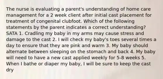 The nurse is evaluating a parent's understanding of home care management for a 2 week client after initial cast placement for treatment of congenital clubfoot. Which of the following statements by the parent indicates a correct understanding? SATA 1. Cradling my baby in my arms may cause stress and damage to the cast 2. I will check my baby's toes several times a day to ensure that they are pink and warm 3. My baby should alternate between sleeping on the stomach and back 4. My baby will need to have a new cast applied weekly for 5-8 weeks 5. When I bathe or diaper my baby, I will be sure to keep the cast dry