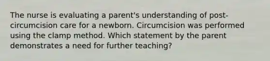 The nurse is evaluating a parent's understanding of post-circumcision care for a newborn. Circumcision was performed using the clamp method. Which statement by the parent demonstrates a need for further teaching?