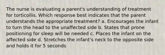 The nurse is evaluating a parent's understanding of treatment for torticollis. Which response best indicates that the parent understands the appropriate treatment? a. Encourages the infant to turn the head to the unaffected side b. States that prone positioning for sleep will be needed c. Places the infant on the affected side d. Stretches the infant's neck to the opposite side and holds it for 5 seconds