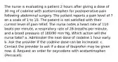 The nurse is evaluating a patient 2 hours after giving a dose of 30 mg of codeine with acetaminophen for postoperative pain following abdominal surgery. The patient reports a pain level of 7 on a scale of 1 to 10. The patient is not satisfied with their current level of pain relief. The nurse notes a heart rate of 110 beats per minute, a respiratory rate of 28 breaths per minute, and a blood pressure of 180/90 mm Hg. Which action will the nurse take? a. Administer the next dose of codeine 1 hour early. b. Ask the provider if the codeine dose can be increased. c. Contact the provider to ask if a dose of ibuprofen may be given now. d. Request an order for oxycodone with acetaminophen (Percocet).