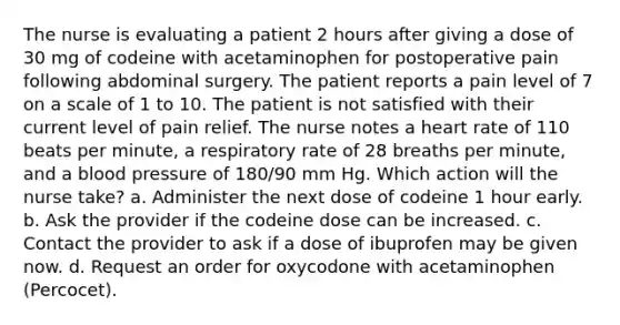 The nurse is evaluating a patient 2 hours after giving a dose of 30 mg of codeine with acetaminophen for postoperative pain following abdominal surgery. The patient reports a pain level of 7 on a scale of 1 to 10. The patient is not satisfied with their current level of pain relief. The nurse notes a heart rate of 110 beats per minute, a respiratory rate of 28 breaths per minute, and a blood pressure of 180/90 mm Hg. Which action will the nurse take? a. Administer the next dose of codeine 1 hour early. b. Ask the provider if the codeine dose can be increased. c. Contact the provider to ask if a dose of ibuprofen may be given now. d. Request an order for oxycodone with acetaminophen (Percocet).