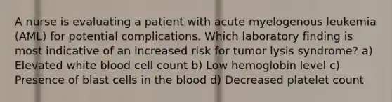 A nurse is evaluating a patient with acute myelogenous leukemia (AML) for potential complications. Which laboratory finding is most indicative of an increased risk for tumor lysis syndrome? a) Elevated white blood cell count b) Low hemoglobin level c) Presence of blast cells in the blood d) Decreased platelet count