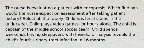 The nurse is evaluating a patient with encopresis. Which findings would the nurse expect on assessment after taking patient history? Select all that apply. Child has fecal stains in the underwear. Child plays video games for hours alone. The child is captain of the middle school soccer team. Child spends weekends having sleepovers with friends. Urinalysis reveals the child's fourth urinary tract infection in 16 months.