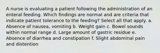 A nurse is evaluating a patient following the administration of an enteral feeding. Which findings are normal and are criteria that indicate patient tolerance to the feeding? Select all that apply. a. Absence of nausea, vomiting b. Weight gain c. Bowel sounds within normal range d. Large amount of gastric residue e. Absence of diarrhea and constipation f. Slight abdominal pain and distention