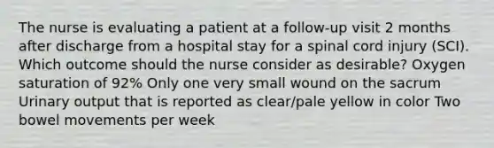 The nurse is evaluating a patient at a follow-up visit 2 months after discharge from a hospital stay for a spinal cord injury (SCI). Which outcome should the nurse consider as desirable? Oxygen saturation of 92% Only one very small wound on the sacrum Urinary output that is reported as clear/pale yellow in color Two bowel movements per week