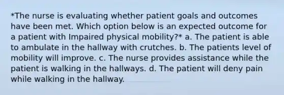 *The nurse is evaluating whether patient goals and outcomes have been met. Which option below is an expected outcome for a patient with Impaired physical mobility?* a. The patient is able to ambulate in the hallway with crutches. b. The patients level of mobility will improve. c. The nurse provides assistance while the patient is walking in the hallways. d. The patient will deny pain while walking in the hallway.