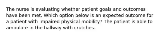 The nurse is evaluating whether patient goals and outcomes have been met. Which option below is an expected outcome for a patient with Impaired physical mobility? The patient is able to ambulate in the hallway with crutches.