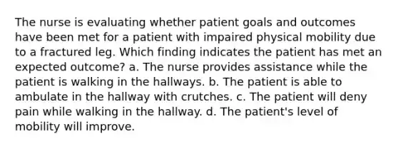 The nurse is evaluating whether patient goals and outcomes have been met for a patient with impaired physical mobility due to a fractured leg. Which finding indicates the patient has met an expected outcome? a. The nurse provides assistance while the patient is walking in the hallways. b. The patient is able to ambulate in the hallway with crutches. c. The patient will deny pain while walking in the hallway. d. The patient's level of mobility will improve.