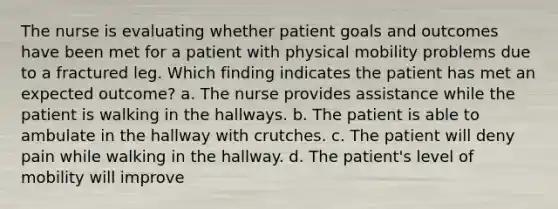 The nurse is evaluating whether patient goals and outcomes have been met for a patient with physical mobility problems due to a fractured leg. Which finding indicates the patient has met an expected outcome? a. The nurse provides assistance while the patient is walking in the hallways. b. The patient is able to ambulate in the hallway with crutches. c. The patient will deny pain while walking in the hallway. d. The patient's level of mobility will improve