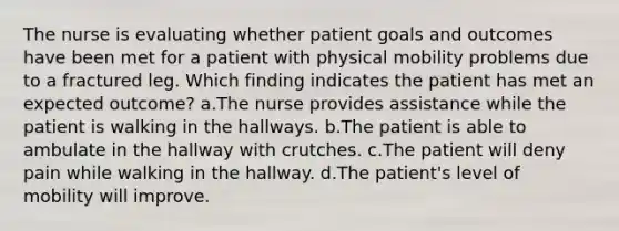 The nurse is evaluating whether patient goals and outcomes have been met for a patient with physical mobility problems due to a fractured leg. Which finding indicates the patient has met an expected outcome? a.The nurse provides assistance while the patient is walking in the hallways. b.The patient is able to ambulate in the hallway with crutches. c.The patient will deny pain while walking in the hallway. d.The patient's level of mobility will improve.