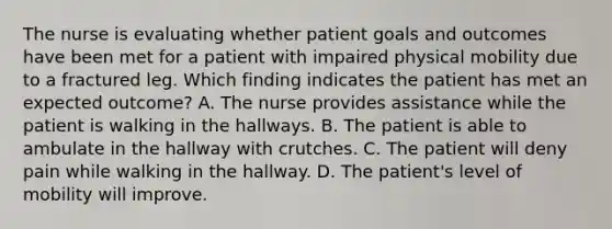 The nurse is evaluating whether patient goals and outcomes have been met for a patient with impaired physical mobility due to a fractured leg. Which finding indicates the patient has met an expected outcome? A. The nurse provides assistance while the patient is walking in the hallways. B. The patient is able to ambulate in the hallway with crutches. C. The patient will deny pain while walking in the hallway. D. The patient's level of mobility will improve.