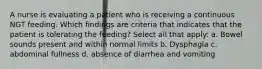 A nurse is evaluating a patient who is receiving a continuous NGT feeding. Which findings are criteria that indicates that the patient is tolerating the feeding? Select all that apply: a. Bowel sounds present and within normal limits b. Dysphagia c. abdominal fullness d. absence of diarrhea and vomiting