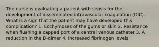 The nurse is evaluating a patient with sepsis for the development of disseminated intravascular coagulation (DIC). What is a sign that the patient may have developed this complication? 1. Ecchymoses of the gums or skin 2. Resistance when flushing a capped port of a central venous catheter 3. A reduction in the D-dimer 4. Increased fibrinogen levels